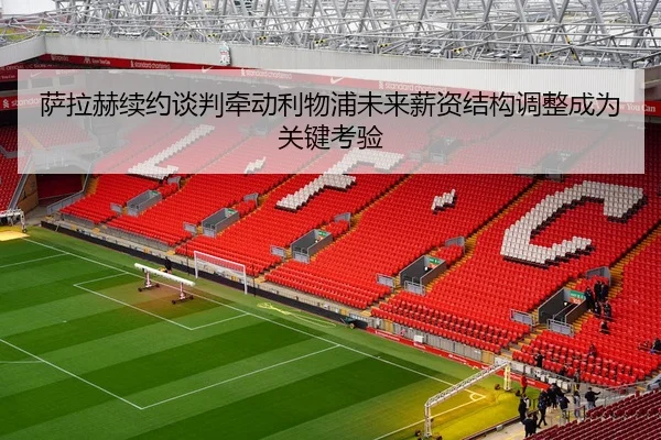 萨拉赫续约谈判牵动利物浦未来薪资结构调整成为关键考验