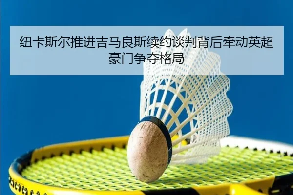 纽卡斯尔推进吉马良斯续约谈判背后牵动英超豪门争夺格局（kaiyun）