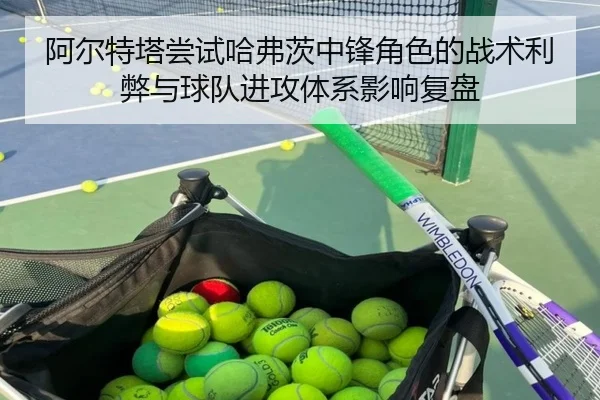 阿尔特塔尝试哈弗茨中锋角色的战术利弊与球队进攻体系影响复盘 - kaiyun